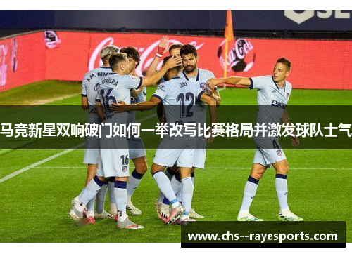 马竞新星双响破门如何一举改写比赛格局并激发球队士气 马竞新星双响破门如何一举改写比赛格局并激发球队士气
