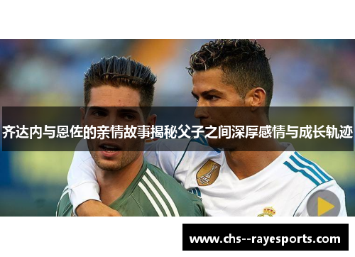 齐达内与恩佐的亲情故事揭秘父子之间深厚感情与成长轨迹 齐达内与恩佐的亲情故事揭秘父子之间深厚感情与成长轨迹