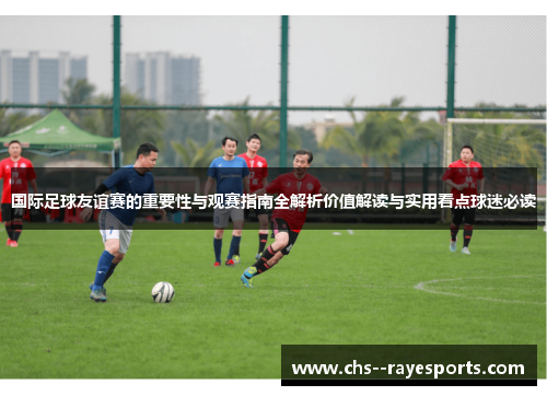 国际足球友谊赛的重要性与观赛指南全解析价值解读与实用看点球迷必读